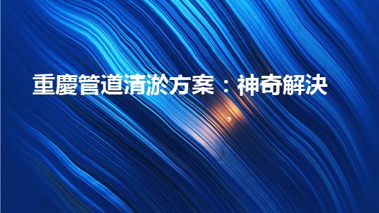 重慶管道清淤方案：神奇解決！你絕對(duì)想不到的創(chuàng)新方法！